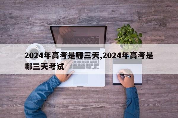 2024年高考是哪三天,2024年高考是哪三天考试
