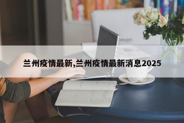 兰州疫情最新,兰州疫情最新消息2025