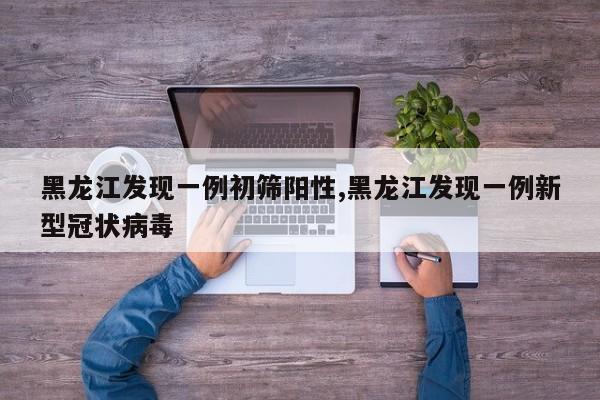 黑龙江发现一例初筛阳性,黑龙江发现一例新型冠状病毒